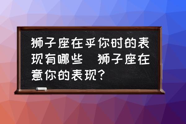 獅子座在乎你時(shí)的表現(xiàn)有哪些(獅子座在意你的表現(xiàn)？)