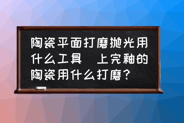 陶瓷平面打磨拋光用什么工具(上完釉的陶瓷用什么打磨？)