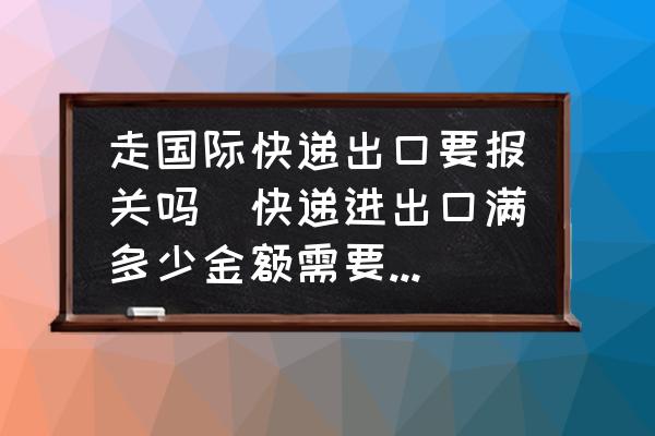 走國際快遞出口要報關嗎(快遞進出口滿多少金額需要報關？)
