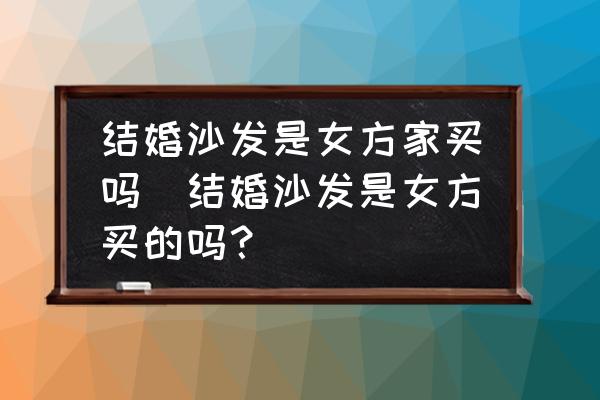 結(jié)婚沙發(fā)是女方家買嗎(結(jié)婚沙發(fā)是女方買的嗎？)