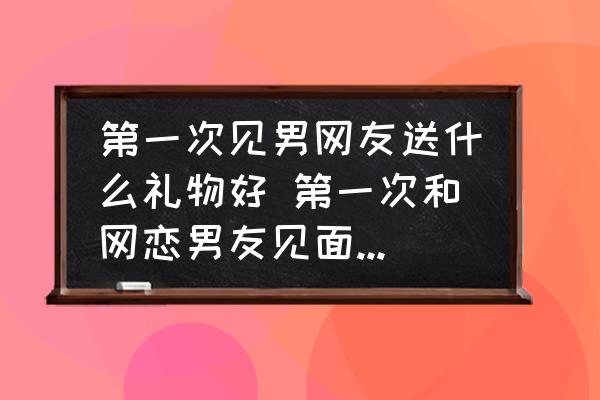 第一次見男網(wǎng)友送什么禮物好 第一次和網(wǎng)戀男友見面送什么好呢？