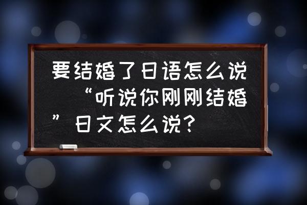 要結(jié)婚了日語怎么說(“聽說你剛剛結(jié)婚”日文怎么說？)