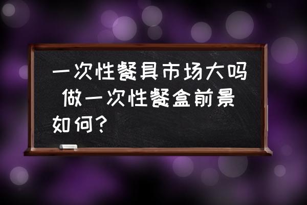 一次性餐具市場大嗎 做一次性餐盒前景如何？