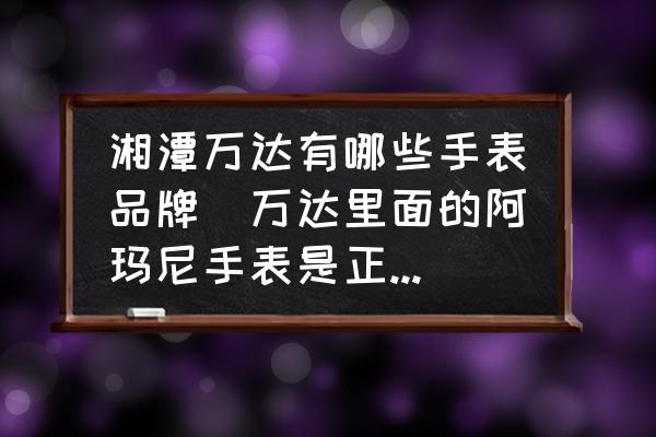 湘潭萬達有哪些手表品牌(萬達里面的阿瑪尼手表是正品嗎？)