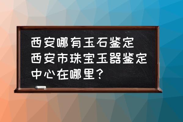 西安哪有玉石鑒定 西安市珠寶玉器鑒定中心在哪里？