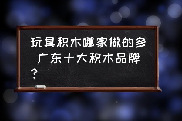 玩具積木哪家做的多 廣東十大積木品牌？