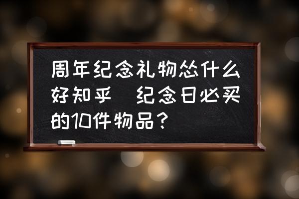 周年紀念禮物慫什么好知乎(紀念日必買的10件物品？)