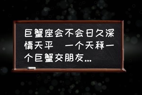 巨蟹座會不會日久深情天平(一個天秤一個巨蟹交朋友會長久嗎？)
