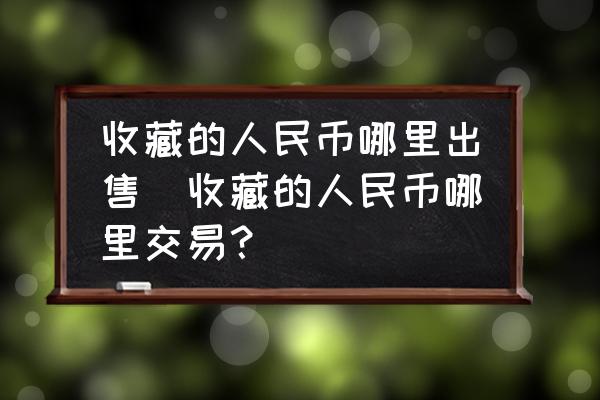 收藏的人民幣哪里出售(收藏的人民幣哪里交易？)