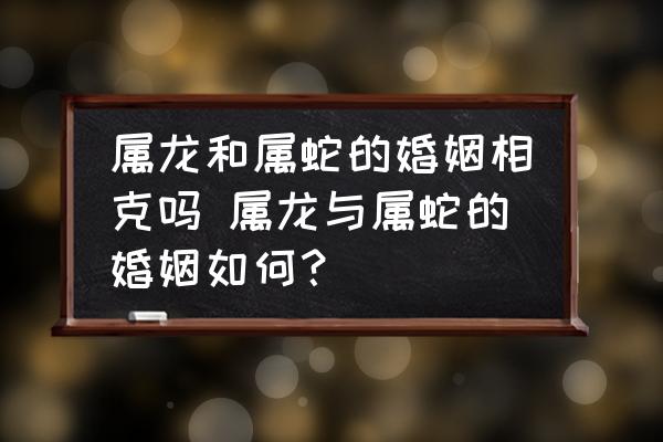 屬龍和屬蛇的婚姻相克嗎 屬龍與屬蛇的婚姻如何？