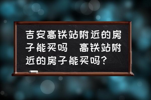 吉安高鐵站附近的房子能買嗎(高鐵站附近的房子能買嗎？)