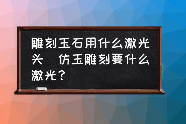 雕刻玉石用什么激光頭(仿玉雕刻要什么激光？)