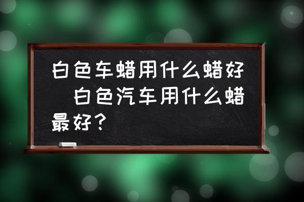白色車(chē)蠟用什么蠟好(白色汽車(chē)用什么蠟最好？)