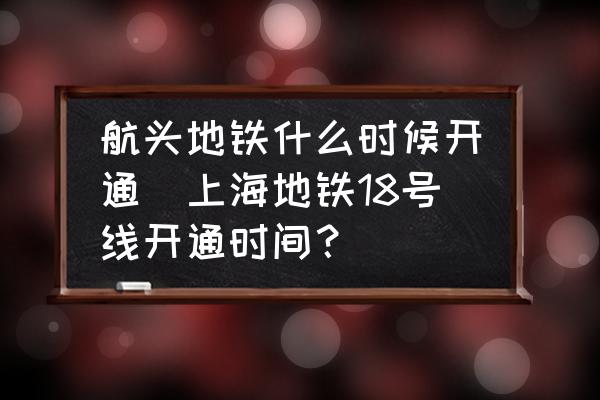 航頭地鐵什么時候開通(上海地鐵18號線開通時間？)