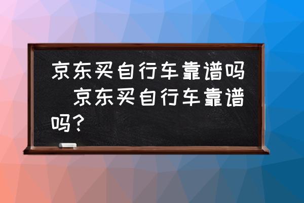 京東買自行車靠譜嗎(京東買自行車靠譜嗎？)
