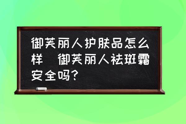 御芙麗人護(hù)膚品怎么樣(御芙麗人祛斑霜安全嗎？)