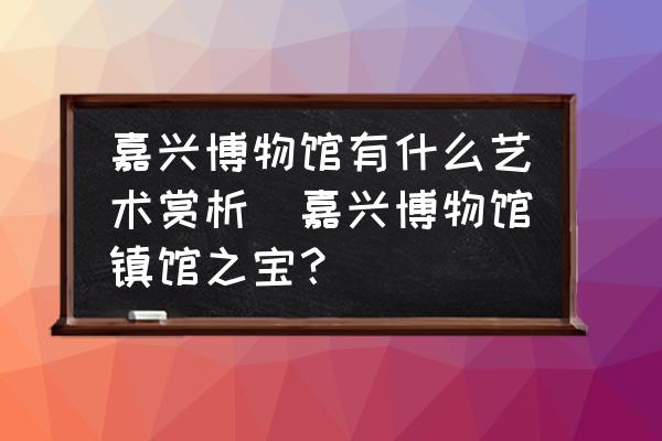 嘉興博物館有什么藝術(shù)賞析(嘉興博物館鎮(zhèn)館之寶？)