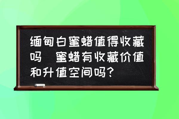緬甸白蜜蠟值得收藏嗎(蜜蠟有收藏價(jià)值和升值空間嗎？)