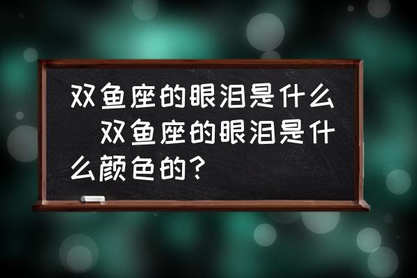 雙魚座的眼淚是什么(雙魚座的眼淚是什么顏色的？)