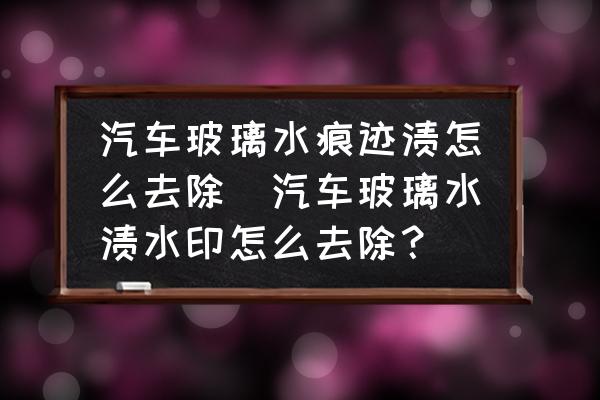 汽車玻璃水痕跡漬怎么去除(汽車玻璃水漬水印怎么去除？)