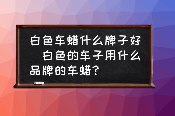 白色車蠟什么牌子好(白色的車子用什么品牌的車蠟？)