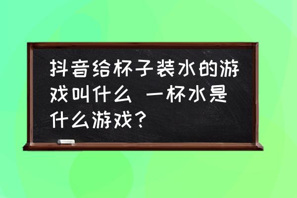抖音給杯子裝水的游戲叫什么 一杯水是什么游戲？