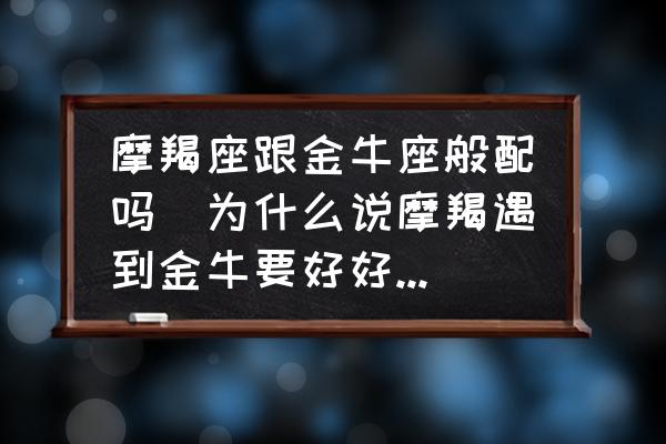 摩羯座跟金牛座般配嗎(為什么說摩羯遇到金牛要好好珍惜？)