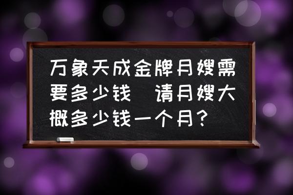 萬象天成金牌月嫂需要多少錢(請?jiān)律┐蟾哦嗌馘X一個(gè)月？)