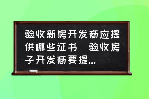 驗收新房開發(fā)商應(yīng)提供哪些證書(驗收房子開發(fā)商要提供什么？)