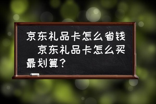 京東禮品卡怎么省錢(京東禮品卡怎么買最劃算？)