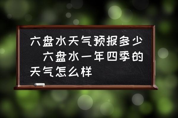 六盤水天氣預(yù)報多少(六盤水一年四季的天氣怎么樣)