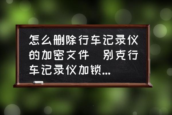 怎么刪除行車記錄儀的加密文件(別克行車記錄儀加鎖怎么刪除掉？)