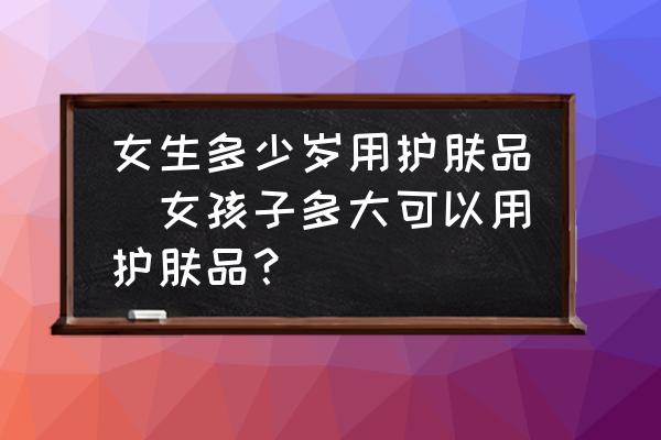 女生多少歲用護(hù)膚品(女孩子多大可以用護(hù)膚品？)