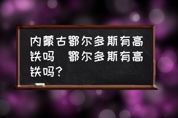 內(nèi)蒙古鄂爾多斯有高鐵嗎(鄂爾多斯有高鐵嗎？)