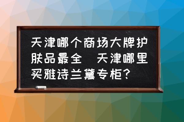 天津哪個商場大牌護(hù)膚品最全(天津哪里買雅詩蘭黛專柜？)
