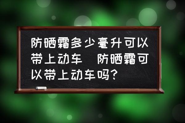 防曬霜多少毫升可以帶上動(dòng)車(chē)(防曬霜可以帶上動(dòng)車(chē)嗎？)