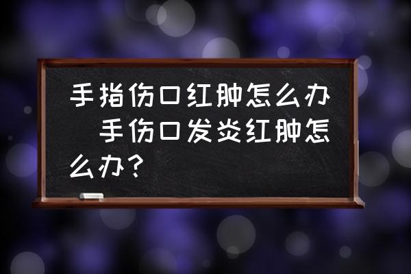 手指?jìng)诩t腫怎么辦(手傷口發(fā)炎紅腫怎么辦？)