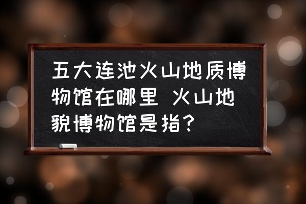 五大連池火山地質(zhì)博物館在哪里 火山地貌博物館是指？