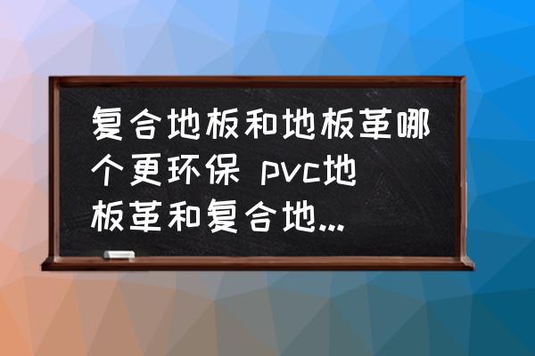 復(fù)合地板和地板革哪個(gè)更環(huán)保 pvc地板革和復(fù)合地板哪個(gè)好？