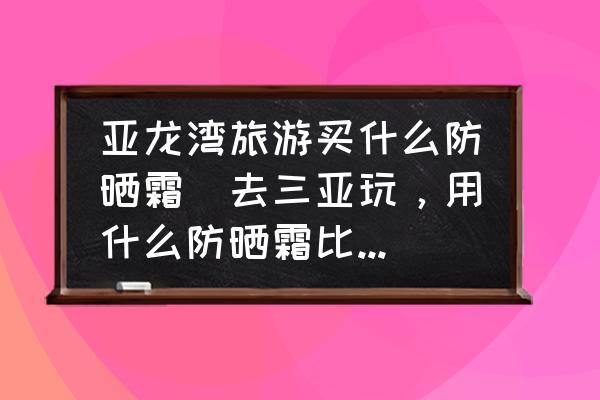 亞龍灣旅游買什么防曬霜(去三亞玩，用什么防曬霜比較好？)