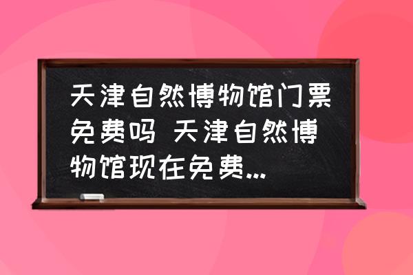 天津自然博物館門票免費(fèi)嗎 天津自然博物館現(xiàn)在免費(fèi)嗎?開(kāi)放時(shí)間？