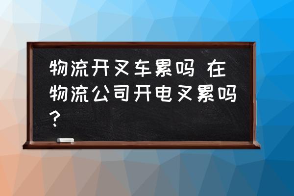 物流開叉車?yán)蹎?在物流公司開電叉累嗎？