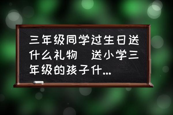 三年級(jí)同學(xué)過(guò)生日送什么禮物(送小學(xué)三年級(jí)的孩子什么禮物最好？)