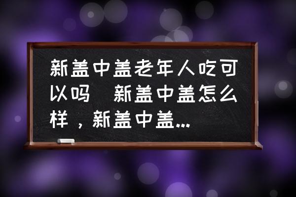 新蓋中蓋老年人吃可以嗎(新蓋中蓋怎么樣，新蓋中蓋好嗎？)