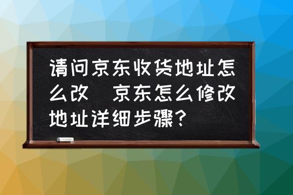 請問京東收貨地址怎么改(京東怎么修改地址詳細(xì)步驟？)