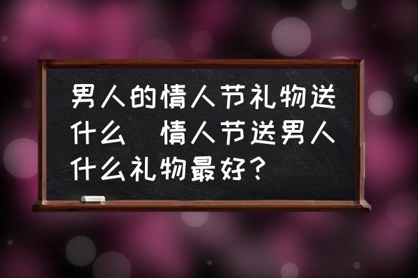 男人的情人節(jié)禮物送什么(情人節(jié)送男人什么禮物最好？)