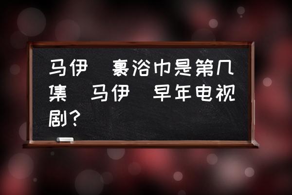 馬伊琍裹浴巾是第幾集(馬伊琍早年電視??？)