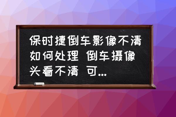 保時捷倒車影像不清如何處理 倒車攝像頭看不清 可以用酒精擦嗎？