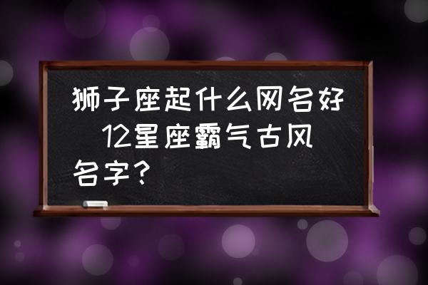 獅子座起什么網(wǎng)名好(12星座霸氣古風(fēng)名字？)