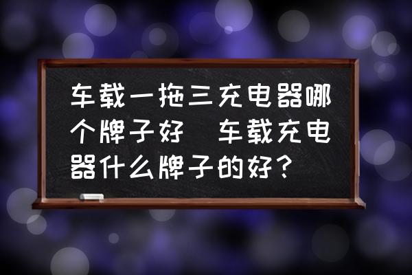 車載一拖三充電器哪個(gè)牌子好(車載充電器什么牌子的好？)